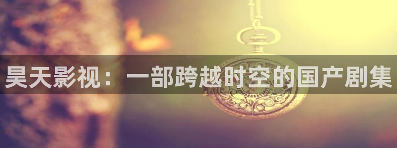 人人影视app免费观看：昊天影视：一部跨越时空的国产剧集